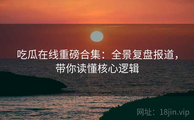 吃瓜在线重磅合集：全景复盘报道，带你读懂核心逻辑