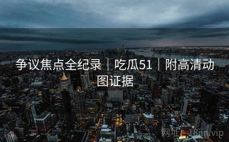 争议焦点全纪录｜吃瓜51｜附高清动图证据  第2张