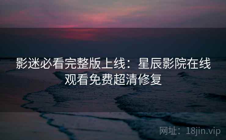 影迷必看完整版上线：星辰影院在线观看免费超清修复