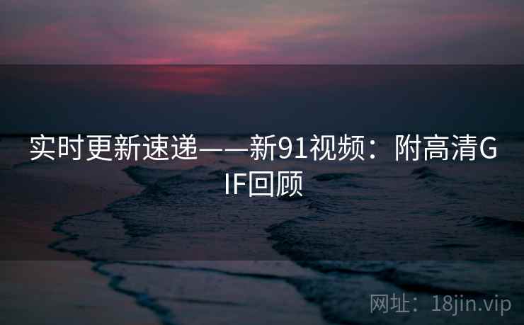 实时更新速递——新91视频：附高清GIF回顾