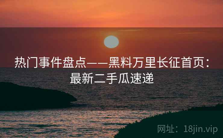 热门事件盘点——黑料万里长征首页：最新二手瓜速递