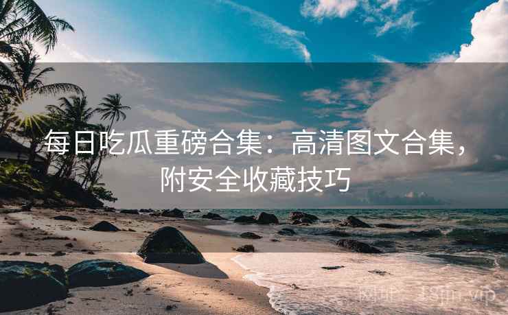 每日吃瓜重磅合集：高清图文合集，附安全收藏技巧