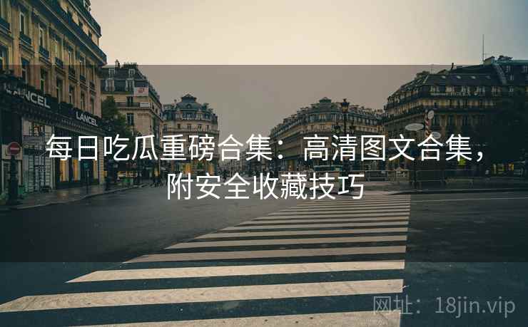 每日吃瓜重磅合集：高清图文合集，附安全收藏技巧