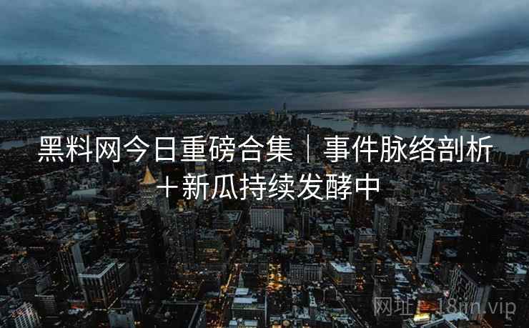 黑料网今日重磅合集｜事件脉络剖析＋新瓜持续发酵中