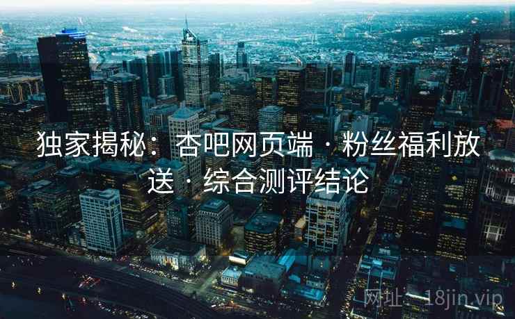 独家揭秘：杏吧网页端 · 粉丝福利放送 · 综合测评结论