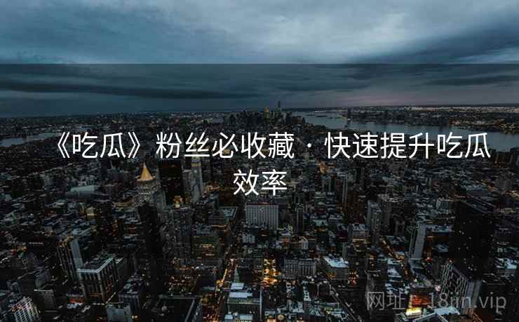 《吃瓜》粉丝必收藏 · 快速提升吃瓜效率