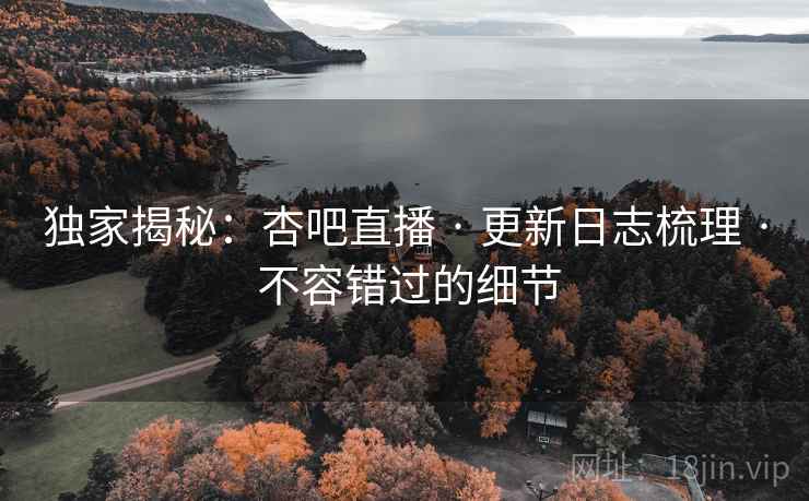独家揭秘：杏吧直播 · 更新日志梳理 · 不容错过的细节