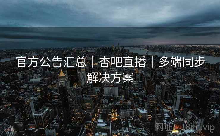 官方公告汇总｜杏吧直播｜多端同步解决方案