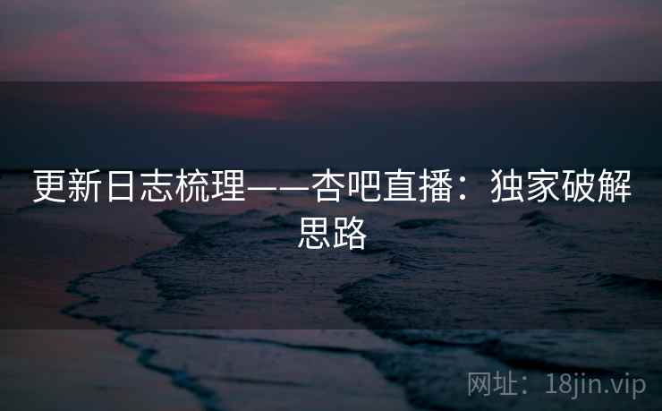 更新日志梳理——杏吧直播：独家破解思路