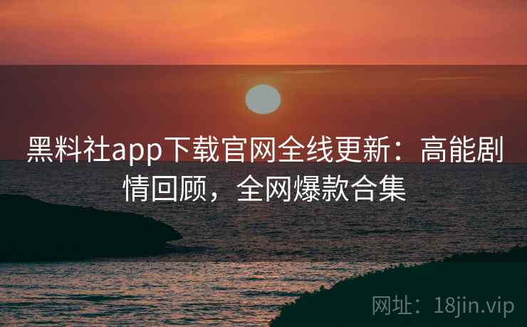 黑料社app下载官网全线更新：高能剧情回顾，全网爆款合集