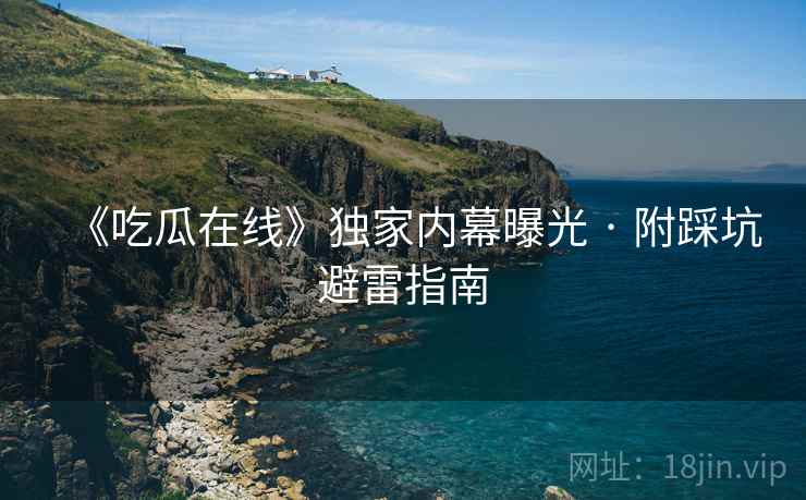 《吃瓜在线》独家内幕曝光 · 附踩坑避雷指南