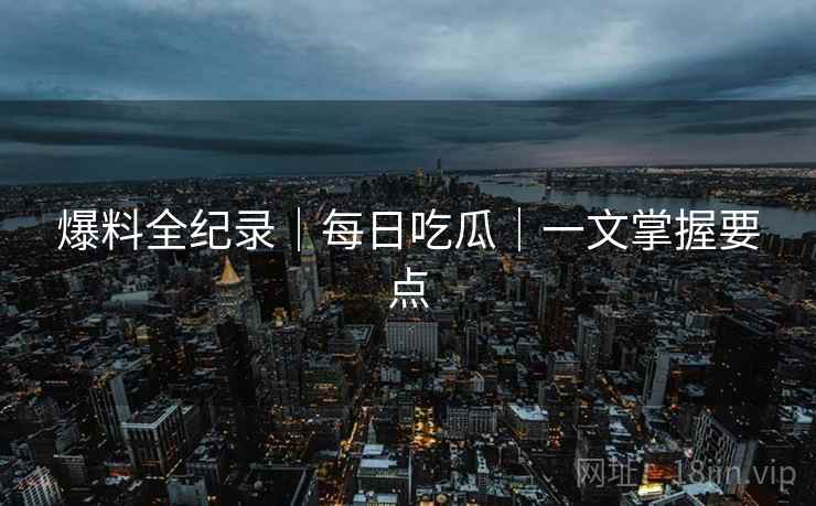 爆料全纪录｜每日吃瓜｜一文掌握要点