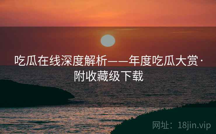 吃瓜在线深度解析——年度吃瓜大赏·附收藏级下载