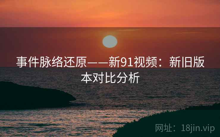 事件脉络还原——新91视频：新旧版本对比分析