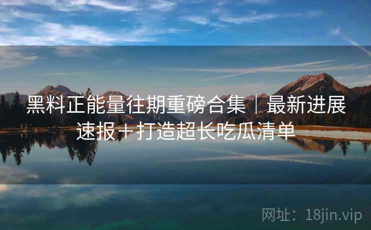 黑料正能量往期重磅合集｜最新进展速报＋打造超长吃瓜清单