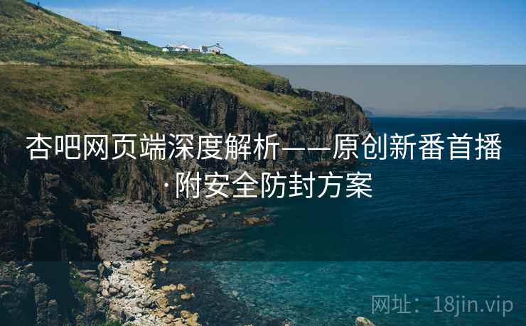 杏吧网页端深度解析——原创新番首播·附安全防封方案