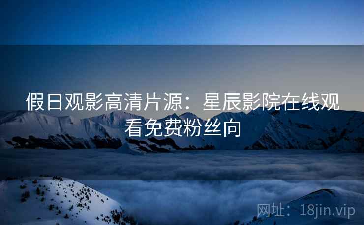 假日观影高清片源：星辰影院在线观看免费粉丝向