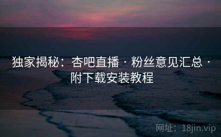 独家揭秘：杏吧直播 · 粉丝意见汇总 · 附下载安装教程