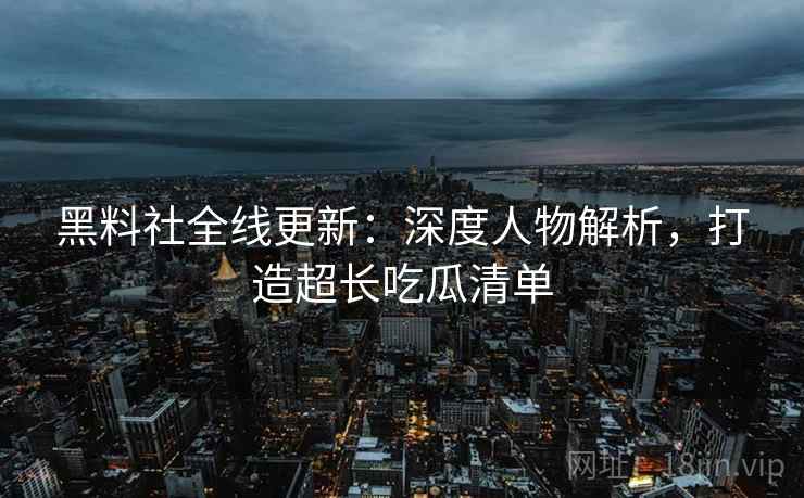 黑料社全线更新：深度人物解析，打造超长吃瓜清单