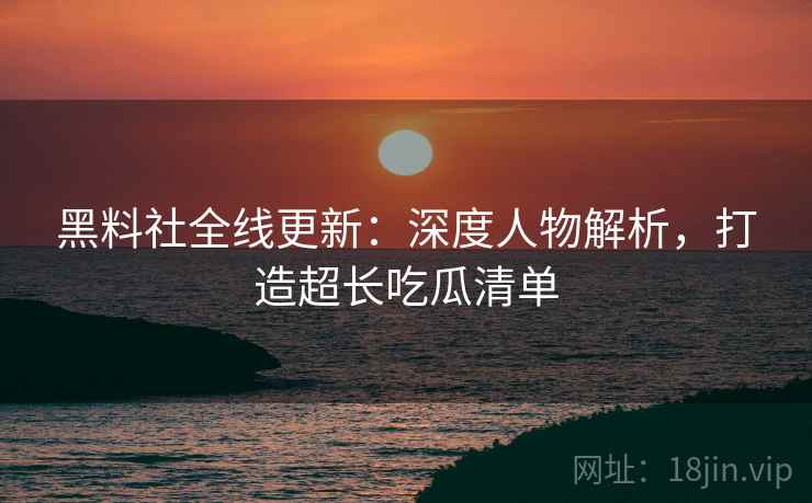 黑料社全线更新：深度人物解析，打造超长吃瓜清单  第2张