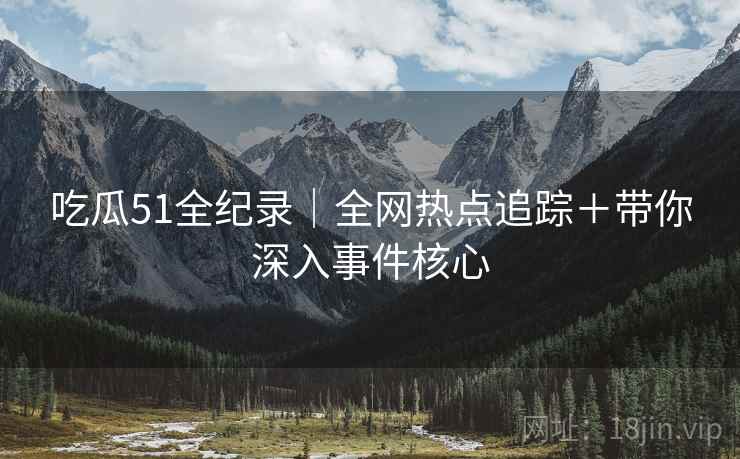 吃瓜51全纪录｜全网热点追踪＋带你深入事件核心
