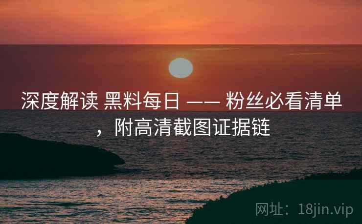 深度解读 黑料每日 —— 粉丝必看清单，附高清截图证据链