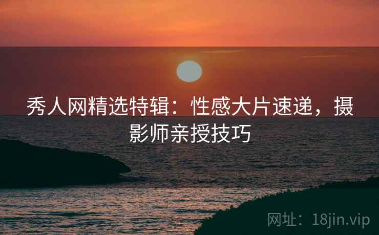 秀人网精选特辑：性感大片速递，摄影师亲授技巧