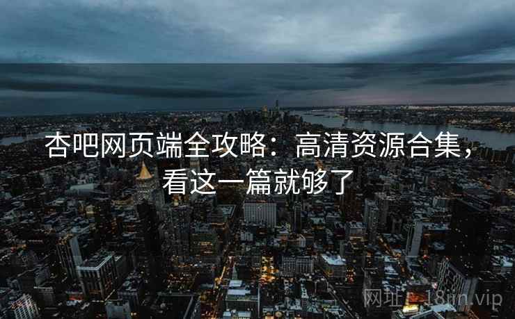 杏吧网页端全攻略：高清资源合集，看这一篇就够了
