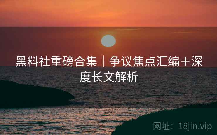 黑料社重磅合集｜争议焦点汇编＋深度长文解析  第2张