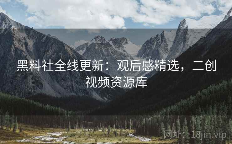 黑料社全线更新：观后感精选，二创视频资源库