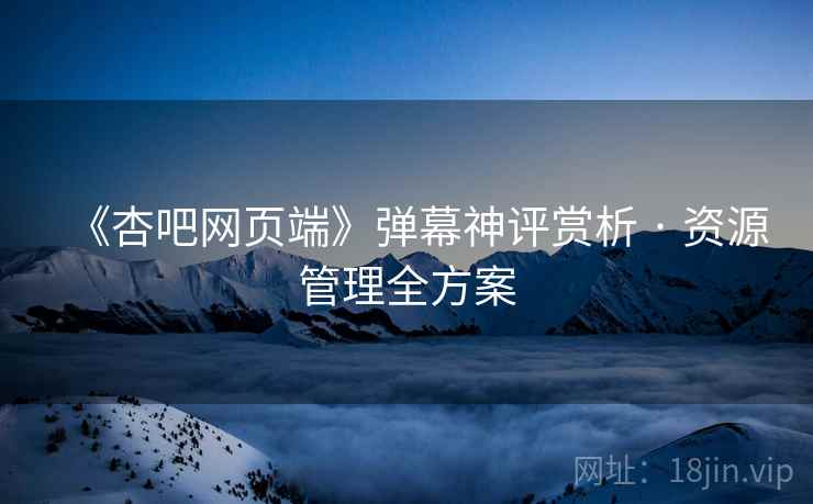 《杏吧网页端》弹幕神评赏析 · 资源管理全方案