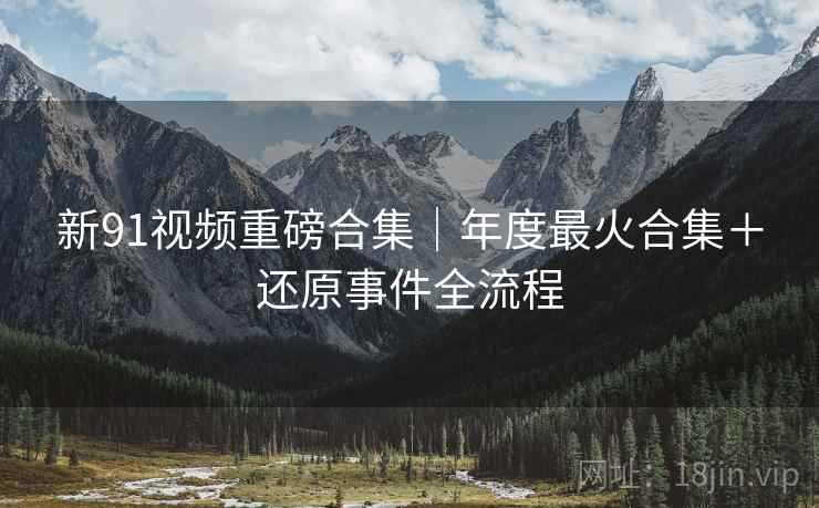 新91视频重磅合集｜年度最火合集＋还原事件全流程