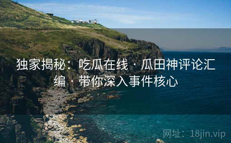 独家揭秘：吃瓜在线 · 瓜田神评论汇编 · 带你深入事件核心