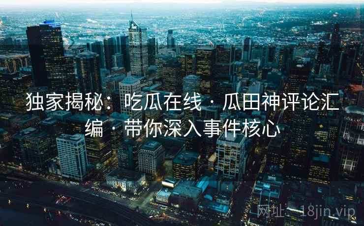 独家揭秘：吃瓜在线 · 瓜田神评论汇编 · 带你深入事件核心