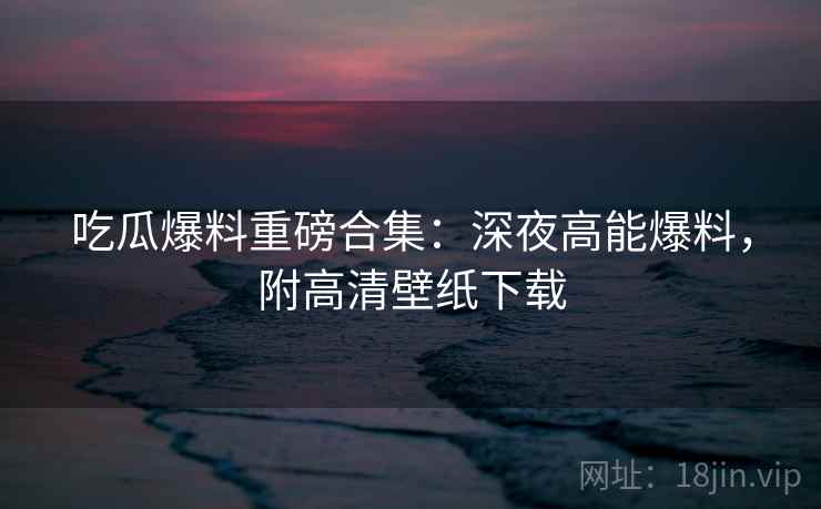 吃瓜爆料重磅合集：深夜高能爆料，附高清壁纸下载