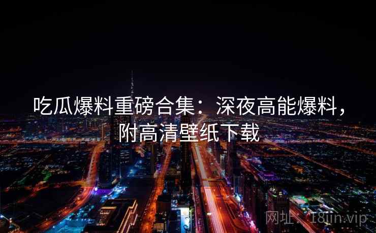 吃瓜爆料重磅合集：深夜高能爆料，附高清壁纸下载