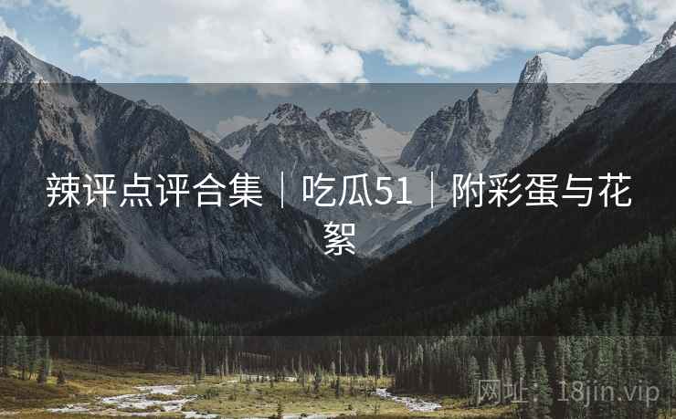 辣评点评合集｜吃瓜51｜附彩蛋与花絮