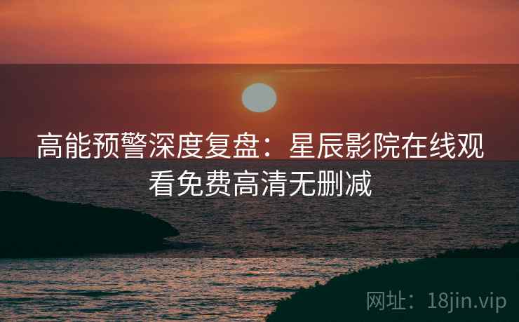 高能预警深度复盘：星辰影院在线观看免费高清无删减