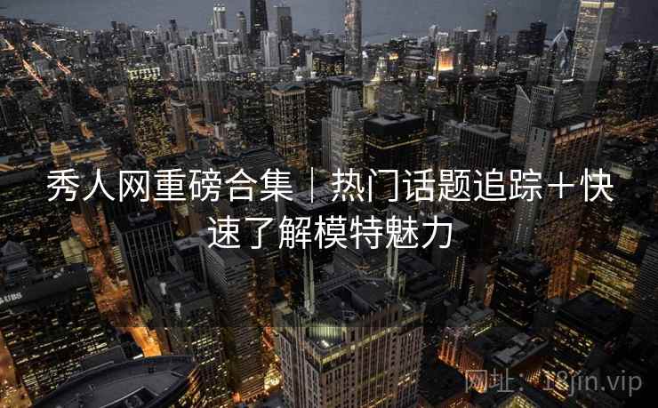 秀人网重磅合集｜热门话题追踪＋快速了解模特魅力