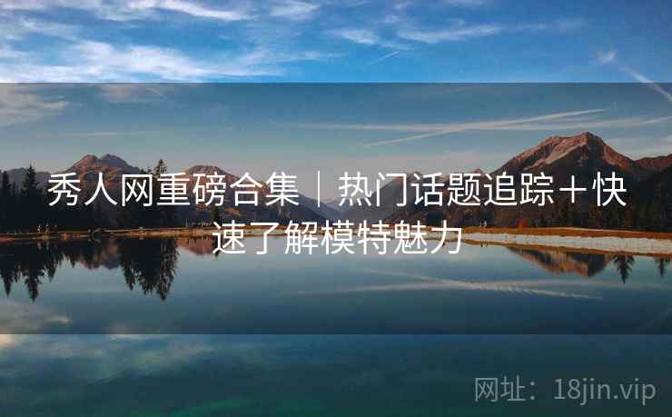 秀人网重磅合集｜热门话题追踪＋快速了解模特魅力
