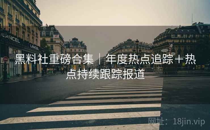 黑料社重磅合集｜年度热点追踪＋热点持续跟踪报道