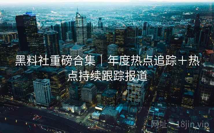 黑料社重磅合集｜年度热点追踪＋热点持续跟踪报道