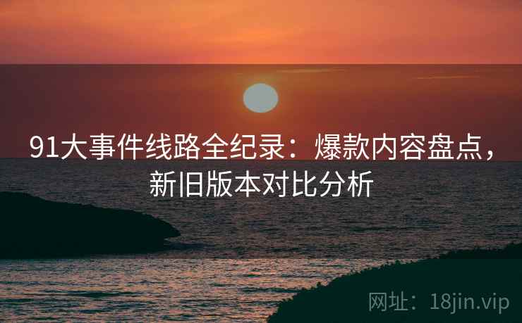 91大事件线路全纪录：爆款内容盘点，新旧版本对比分析