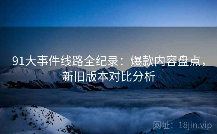 91大事件线路全纪录：爆款内容盘点，新旧版本对比分析