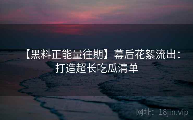【黑料正能量往期】幕后花絮流出：打造超长吃瓜清单
