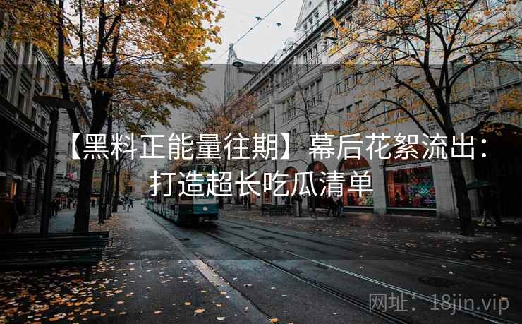 【黑料正能量往期】幕后花絮流出：打造超长吃瓜清单
