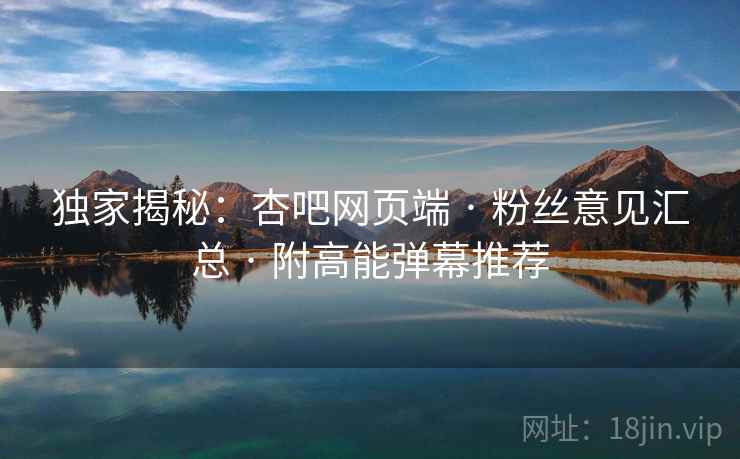 独家揭秘：杏吧网页端 · 粉丝意见汇总 · 附高能弹幕推荐