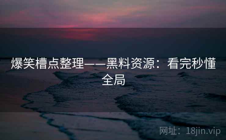 爆笑槽点整理——黑料资源：看完秒懂全局