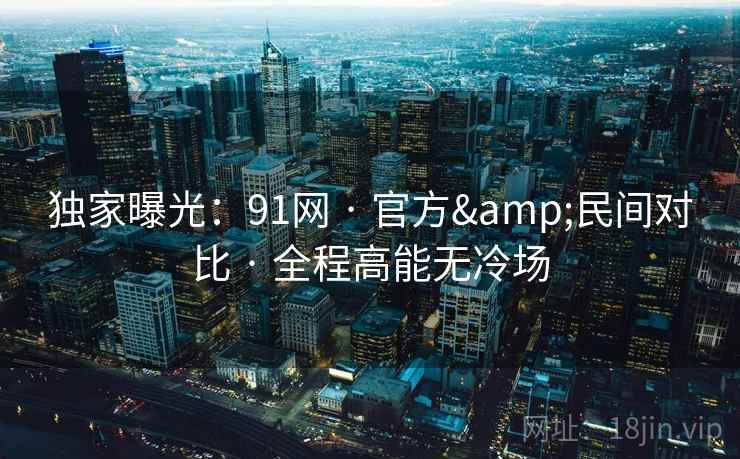 独家曝光：91网 · 官方&民间对比 · 全程高能无冷场