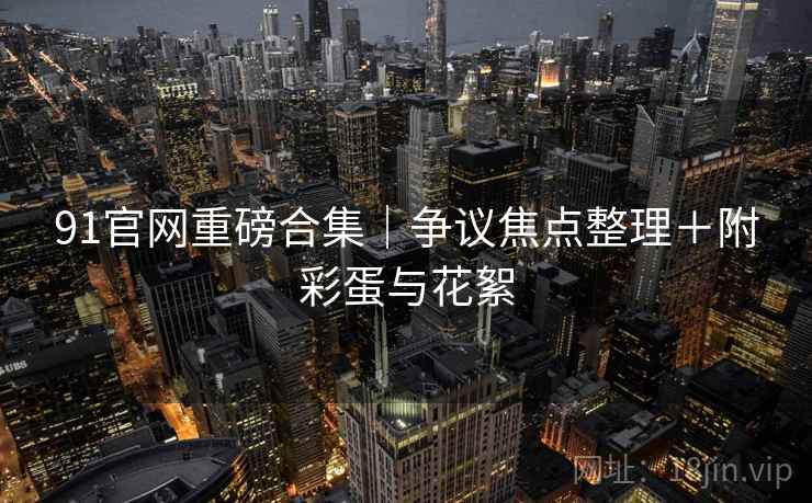 91官网重磅合集｜争议焦点整理＋附彩蛋与花絮